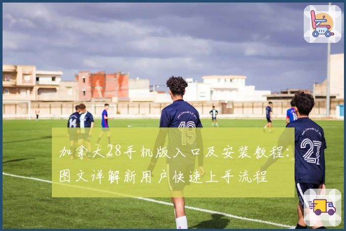 加拿大28手机版入口及安装教程：图文详解新用户快速上手流程