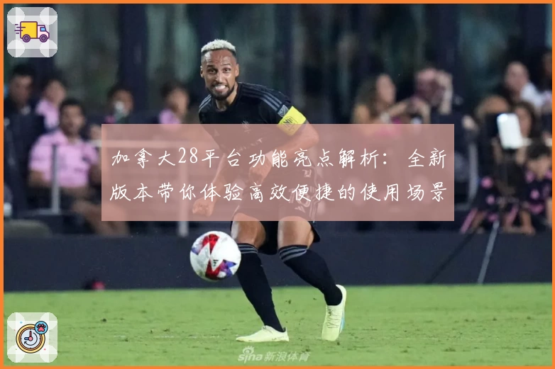 加拿大28平台功能亮点解析：全新版本带你体验高效便捷的使用场景