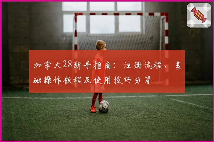加拿大28新手指南：注册流程、基础操作教程及使用技巧分享